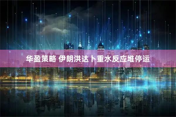 华盈策略 伊朗洪达卜重水反应堆停运