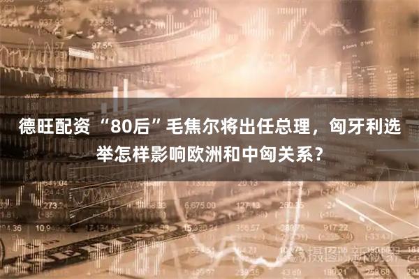 德旺配资 “80后”毛焦尔将出任总理，匈牙利选举怎样影响欧洲和中匈关系？